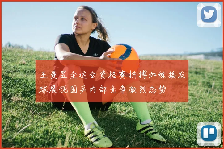 王曼昱全运会资格赛拼搏加练接发球展现国乒内部竞争激烈态势