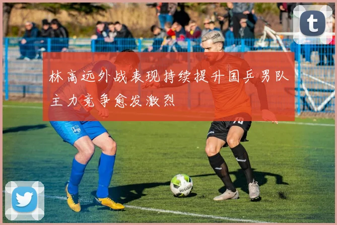 林高远外战表现持续提升国乒男队主力竞争愈发激烈