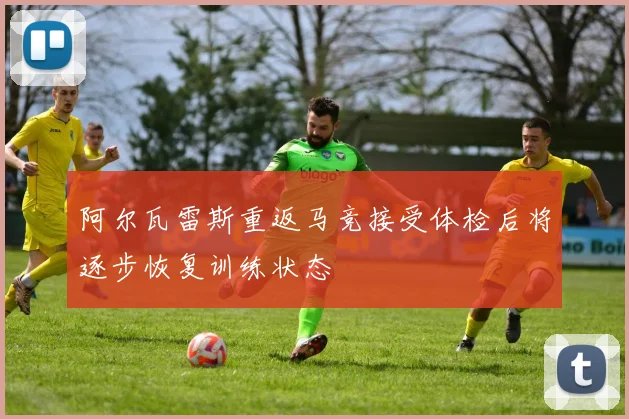 阿尔瓦雷斯重返马竞接受体检后将逐步恢复训练状态
