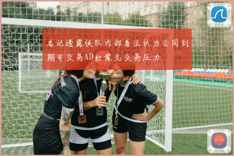 名记透露侠队内部看法认为合同到期可交易AD杜蒙无交易压力