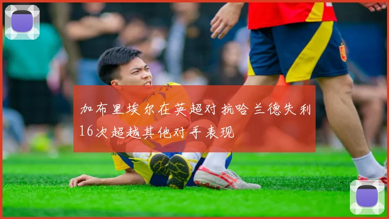加布里埃尔在英超对抗哈兰德失利16次超越其他对手表现
