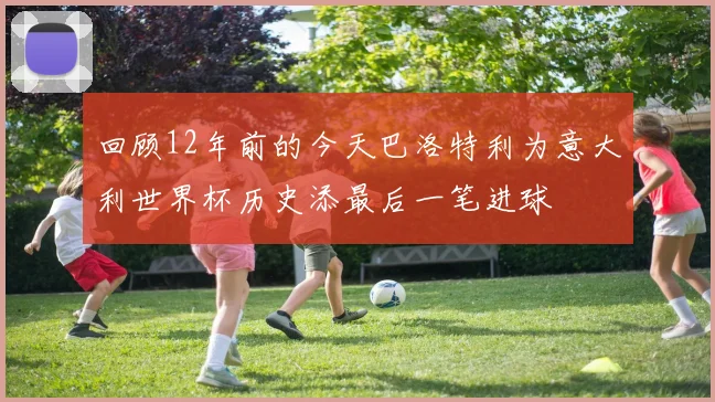 回顾12年前的今天巴洛特利为意大利世界杯历史添最后一笔进球