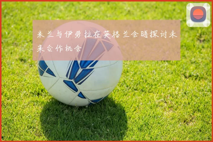 米兰与伊劳拉在英格兰会晤探讨未来合作机会