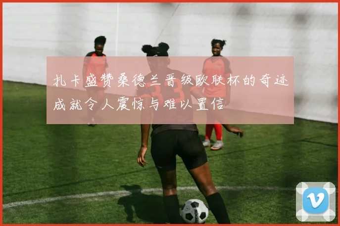 扎卡盛赞桑德兰晋级欧联杯的奇迹成就令人震惊与难以置信
