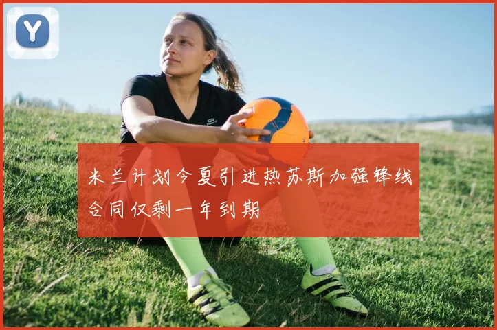 米兰计划今夏引进热苏斯加强锋线合同仅剩一年到期