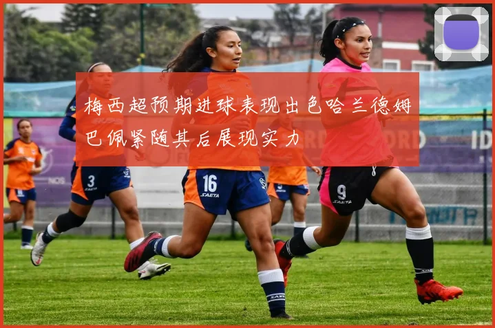 梅西超预期进球表现出色哈兰德姆巴佩紧随其后展现实力