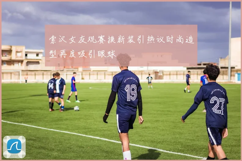 索汉女友观赛换新装引热议时尚造型再度吸引眼球