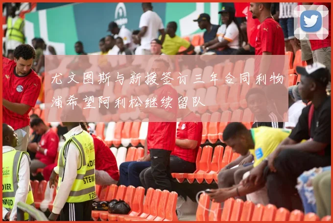 尤文图斯与新援签订三年合同利物浦希望阿利松继续留队