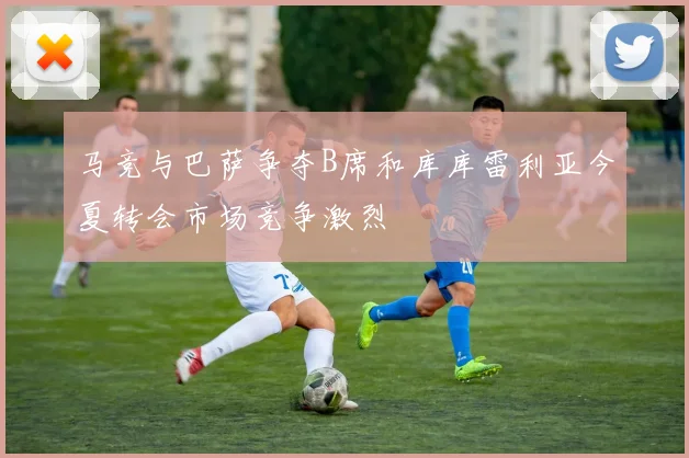 马竞与巴萨争夺B席和库库雷利亚今夏转会市场竞争激烈