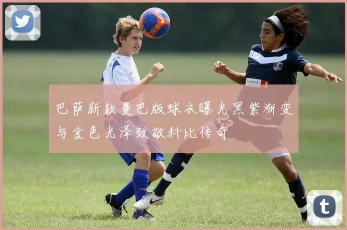 巴萨新款曼巴版球衣曝光黑紫渐变与金色光泽致敬科比传奇