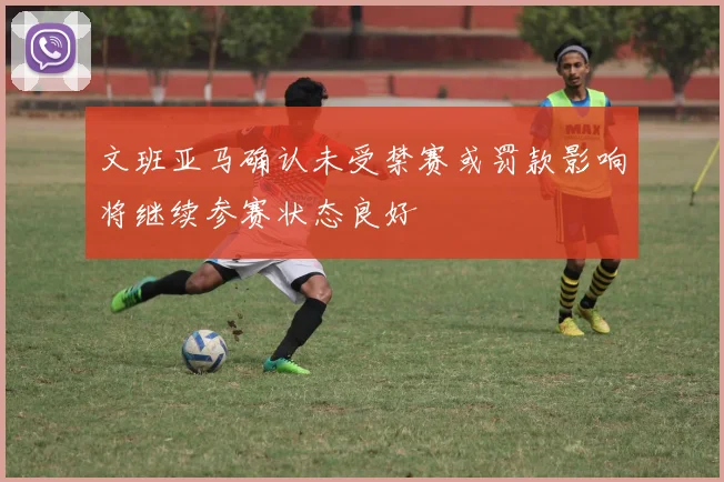 文班亚马确认未受禁赛或罚款影响将继续参赛状态良好