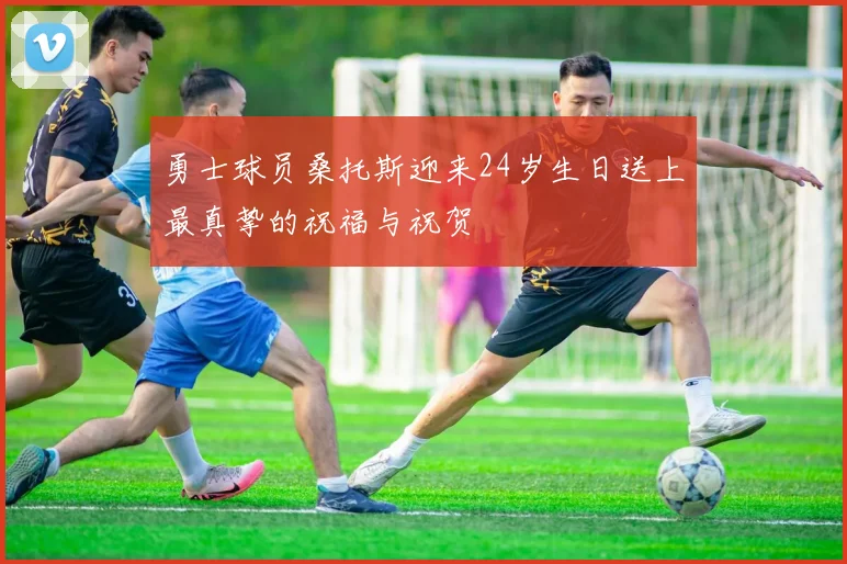 勇士球员桑托斯迎来24岁生日送上最真挚的祝福与祝贺