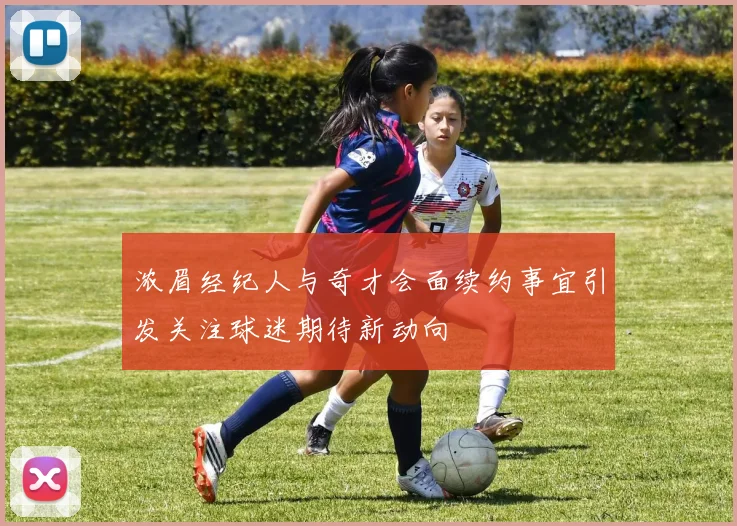 浓眉经纪人与奇才会面续约事宜引发关注球迷期待新动向