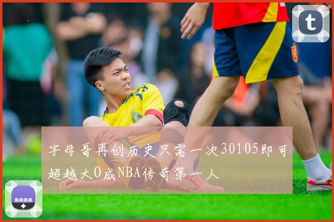 字母哥再创历史只需一次30105即可超越大O成NBA传奇第一人