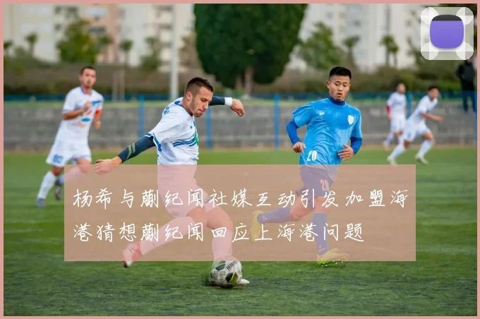 杨希与蒯纪闻社媒互动引发加盟海港猜想蒯纪闻回应上海港问题