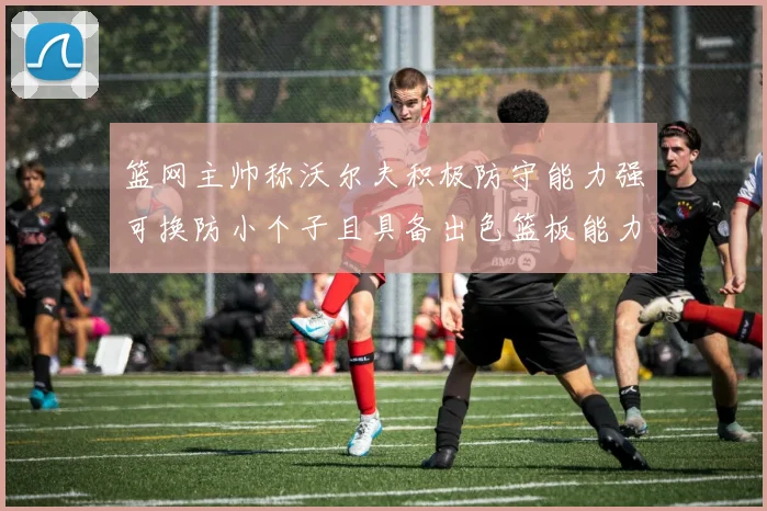 篮网主帅称沃尔夫积极防守能力强可换防小个子且具备出色篮板能力