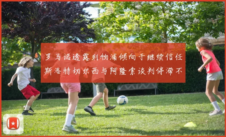 罗马诺透露利物浦倾向于继续信任斯洛特切尔西与阿隆索谈判停滞不前