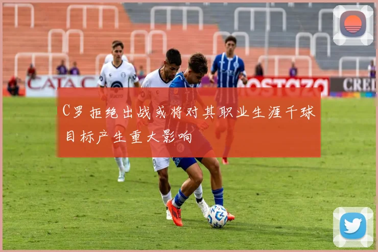 C罗拒绝出战或将对其职业生涯千球目标产生重大影响