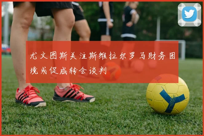 尤文图斯关注斯维拉尔罗马财务困境或促成转会谈判